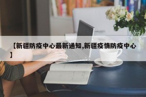 【新疆防疫中心最新通知,新疆疫情防疫中心】