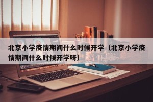 北京小学疫情期间什么时候开学（北京小学疫情期间什么时候开学呀）