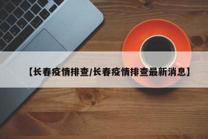 【长春疫情排查/长春疫情排查最新消息】