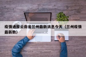 疫情通报云南省兰州最新消息今天（兰州疫情最新数）
