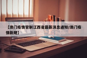 【澳门疫情管制江西省最新消息通知/澳门疫情新规】