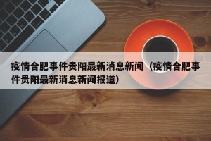 疫情合肥事件贵阳最新消息新闻（疫情合肥事件贵阳最新消息新闻报道）