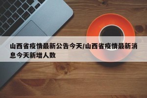 山西省疫情最新公告今天/山西省疫情最新消息今天新增人数