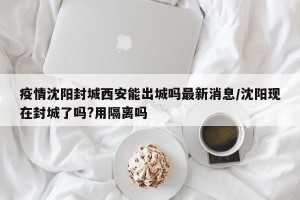 疫情沈阳封城西安能出城吗最新消息/沈阳现在封城了吗?用隔离吗