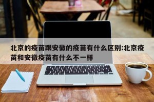 北京的疫苗跟安徽的疫苗有什么区别:北京疫苗和安徽疫苗有什么不一样