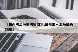 【福州对上海的防疫政策,福州出入上海最新规定】