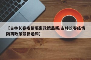 【吉林长春疫情隔离政策最新/吉林长春疫情隔离政策最新通知】