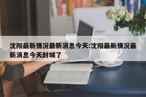 沈阳最新情况最新消息今天:沈阳最新情况最新消息今天封城了