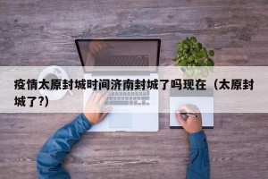 疫情太原封城时间济南封城了吗现在（太原封城了?）
