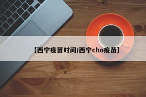 【西宁疫苗时间/西宁cho疫苗】
