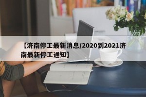 【济南停工最新消息/2020到2021济南最新停工通知】