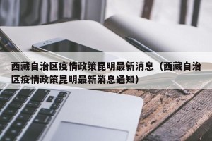 西藏自治区疫情政策昆明最新消息（西藏自治区疫情政策昆明最新消息通知）