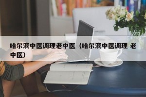 哈尔滨中医调理老中医（哈尔滨中医调理 老中医）