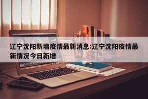 辽宁沈阳新增疫情最新消息:辽宁沈阳疫情最新情况今日新增