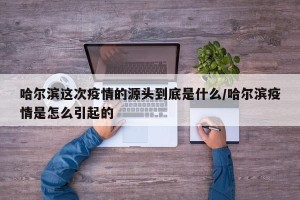 哈尔滨这次疫情的源头到底是什么/哈尔滨疫情是怎么引起的