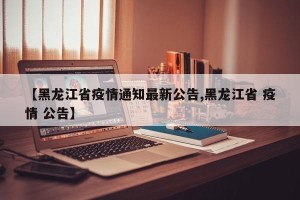 【黑龙江省疫情通知最新公告,黑龙江省 疫情 公告】