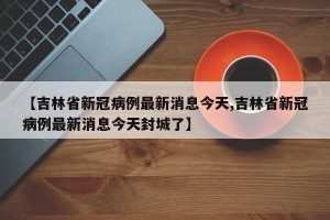 【吉林省新冠病例最新消息今天,吉林省新冠病例最新消息今天封城了】