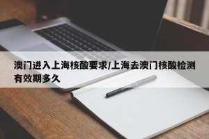 澳门进入上海核酸要求/上海去澳门核酸检测有效期多久