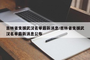 吉林省支援武汉名单最新消息:吉林省支援武汉名单最新消息公布