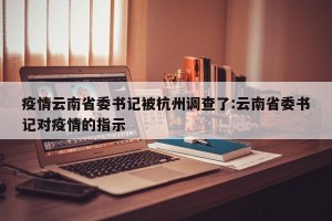 疫情云南省委书记被杭州调查了:云南省委书记对疫情的指示