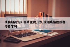 疫情期间沈阳哪家医院开诊/沈阳疫情医院都停诊了吗