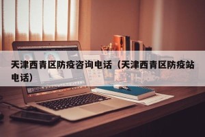 天津西青区防疫咨询电话（天津西青区防疫站电话）