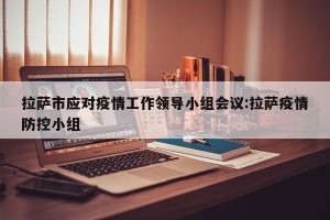 拉萨市应对疫情工作领导小组会议:拉萨疫情防控小组