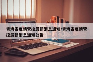 青海省疫情管控最新消息通知/青海省疫情管控最新消息通知公告