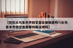 【现在从乌鲁木齐回甘肃会被隔离吗?/从乌鲁木齐回甘肃需要核酸证明吗】