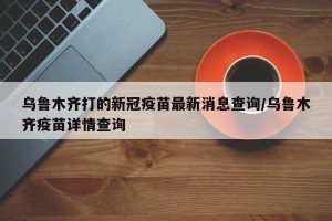 乌鲁木齐打的新冠疫苗最新消息查询/乌鲁木齐疫苗详情查询