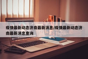 疫情最新动态济南最新消息/疫情最新动态济南最新消息查询
