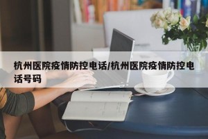 杭州医院疫情防控电话/杭州医院疫情防控电话号码