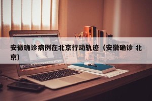 安徽确诊病例在北京行动轨迹（安徽确诊 北京）