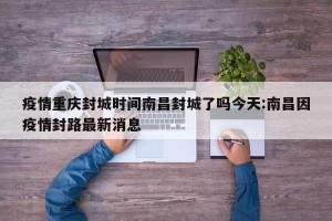 疫情重庆封城时间南昌封城了吗今天:南昌因疫情封路最新消息