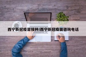 西宁新冠疫苗接种/西宁新冠疫苗咨询电话