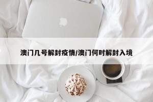 澳门几号解封疫情/澳门何时解封入境