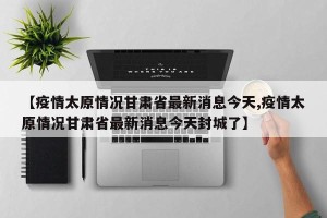 【疫情太原情况甘肃省最新消息今天,疫情太原情况甘肃省最新消息今天封城了】