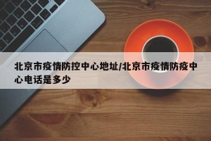 北京市疫情防控中心地址/北京市疫情防疫中心电话是多少