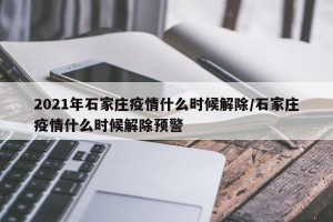 2021年石家庄疫情什么时候解除/石家庄疫情什么时候解除预警