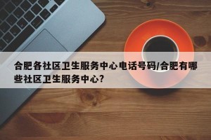 合肥各社区卫生服务中心电话号码/合肥有哪些社区卫生服务中心?