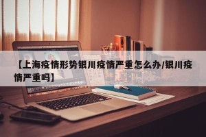 【上海疫情形势银川疫情严重怎么办/银川疫情严重吗】