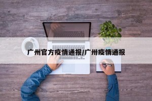 广州官方疫情通报/广卅疫情通报