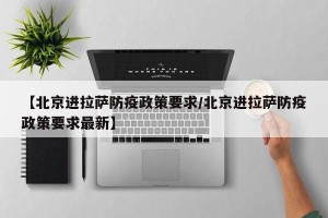 【北京进拉萨防疫政策要求/北京进拉萨防疫政策要求最新】