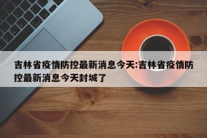 吉林省疫情防控最新消息今天:吉林省疫情防控最新消息今天封城了