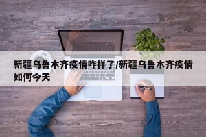 新疆乌鲁木齐疫情咋样了/新疆乌鲁木齐疫情如何今天