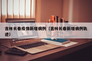 吉林长春疫情新增病例（吉林长春新增病例轨迹）