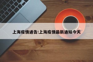 上海疫情通告:上海疫情最新通知今天