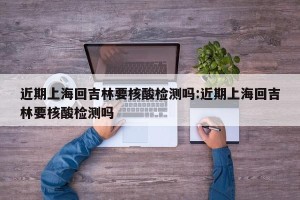 近期上海回吉林要核酸检测吗:近期上海回吉林要核酸检测吗
