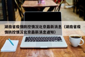 湖南省疫情防控情况北京最新消息（湖南省疫情防控情况北京最新消息通知）