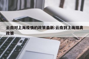云南对上海疫情的政策最新:云南到上海隔离政策
